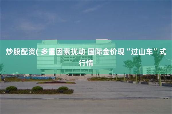 炒股配资( 多重因素扰动 国际金价现“过山车”式行情