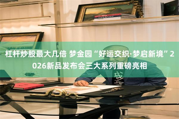 杠杆炒股最大几倍 梦金园“好运交织·梦启新境”2026新品发布会三大系列重磅亮相