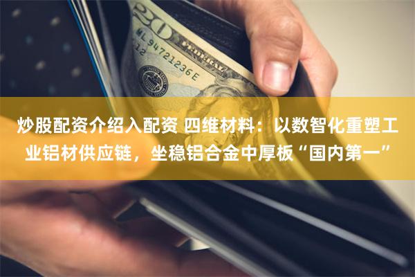 炒股配资介绍入配资 四维材料：以数智化重塑工业铝材供应链，坐稳铝合金中厚板“国内第一”