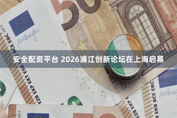 安全配资平台 2026浦江创新论坛在上海启幕