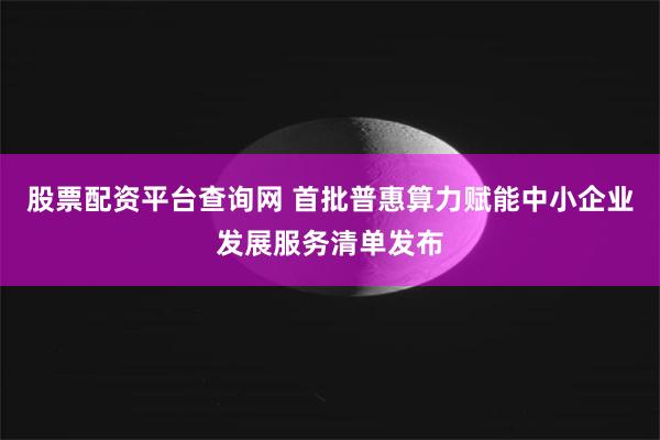 股票配资平台查询网 首批普惠算力赋能中小企业发展服务清单发布