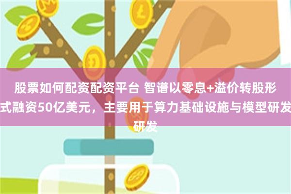 股票如何配资配资平台 智谱以零息+溢价转股形式融资50亿美元，主要用于算力基础设施与模型研发