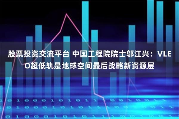 股票投资交流平台 中国工程院院士邬江兴：VLEO超低轨是地球空间最后战略新资源层