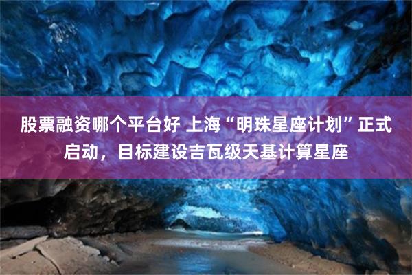 股票融资哪个平台好 上海“明珠星座计划”正式启动，目标建设吉瓦级天基计算星座