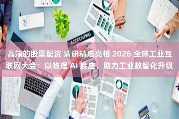 高端的股票配资 清研精准亮相 2026 全球工业互联网大会：以物理 AI 底座，助力工业数智化升级