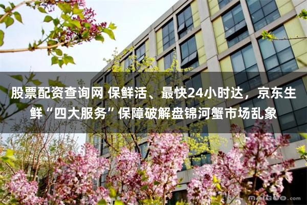 股票配资查询网 保鲜活、最快24小时达，京东生鲜“四大服务”保障破解盘锦河蟹市场乱象