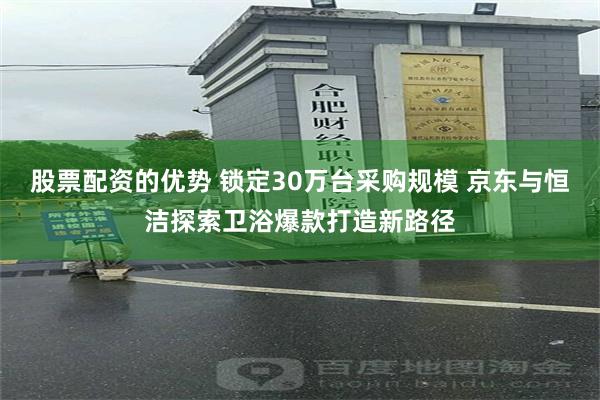 股票配资的优势 锁定30万台采购规模 京东与恒洁探索卫浴爆款打造新路径