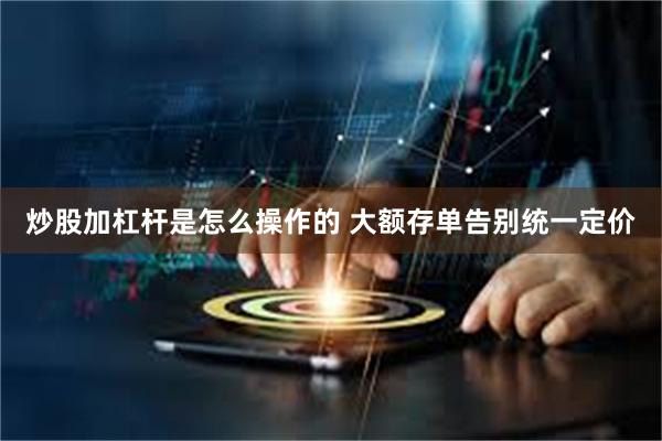 炒股加杠杆是怎么操作的 大额存单告别统一定价