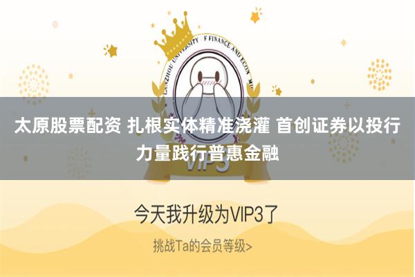 太原股票配资 扎根实体精准浇灌 首创证券以投行力量践行普惠金融