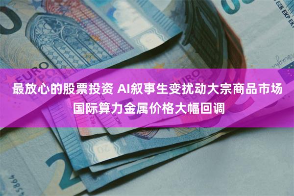 最放心的股票投资 AI叙事生变扰动大宗商品市场 国际算力金属价格大幅回调