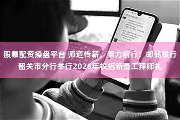股票配资操盘平台 师道传薪，聚力前行！邮储银行韶关市分行举行2026年校招新员工拜师礼