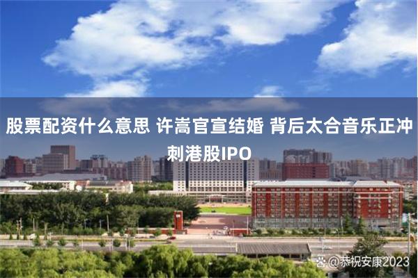 股票配资什么意思 许嵩官宣结婚 背后太合音乐正冲刺港股IPO