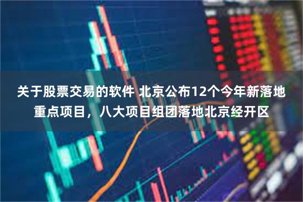 关于股票交易的软件 北京公布12个今年新落地重点项目，八大项目组团落地北京经开区