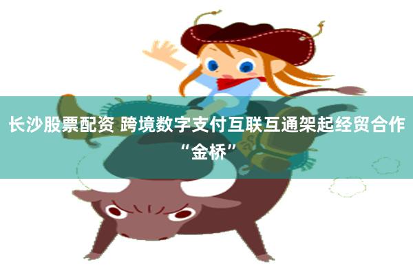 长沙股票配资 跨境数字支付互联互通架起经贸合作“金桥”