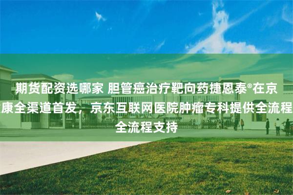 期货配资选哪家 胆管癌治疗靶向药捷恩泰®在京东健康全渠道首发，京东互联网医院肿瘤专科提供全流程支持