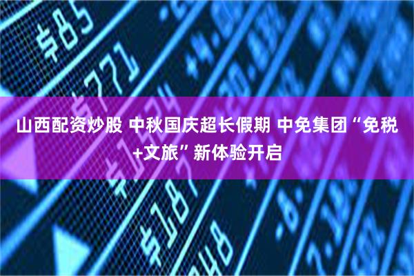 山西配资炒股 中秋国庆超长假期 中免集团“免税+文旅”新体验开启