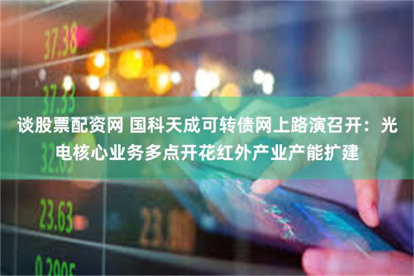 谈股票配资网 国科天成可转债网上路演召开：光电核心业务多点开花红外产业产能扩建