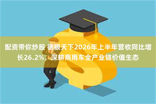 配资带你炒股 德银天下2026年上半年营收同比增长26.2%，深耕商用车全产业链价值生态