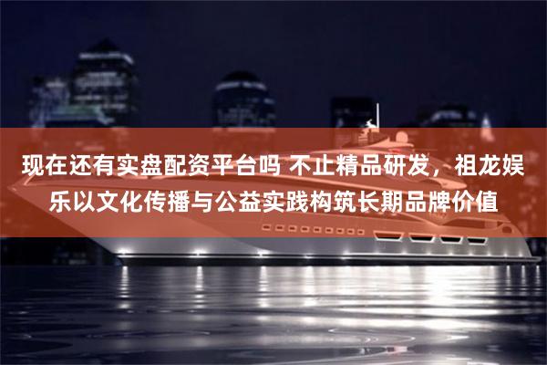 现在还有实盘配资平台吗 不止精品研发，祖龙娱乐以文化传播与公益实践构筑长期品牌价值