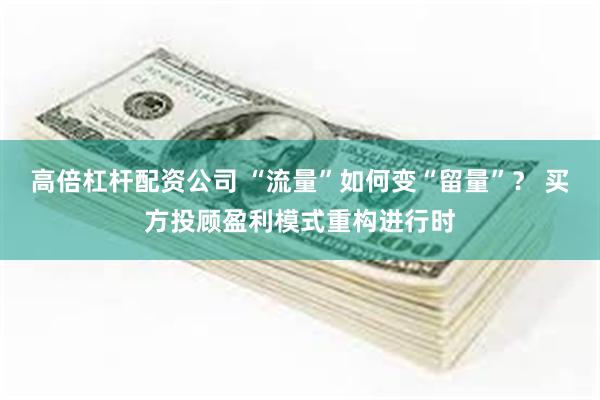 高倍杠杆配资公司 “流量”如何变“留量”? 买方投顾盈利模式重构进行时