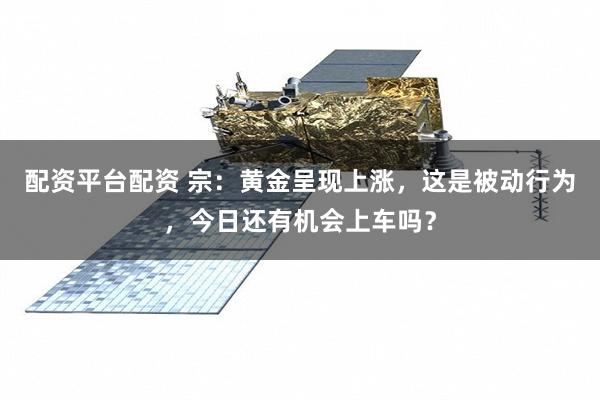 配资平台配资 宗：黄金呈现上涨，这是被动行为，今日还有机会上车吗？