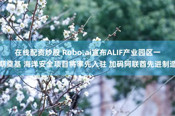 在线配资炒股 Robo.ai宣布ALIF产业园区一期奠基 海洋安全项目将率先入驻 加码阿联酋先进制造
