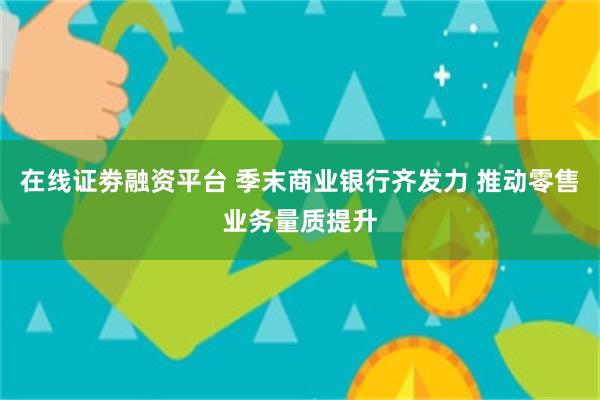 在线证劵融资平台 季末商业银行齐发力 推动零售业务量质提升