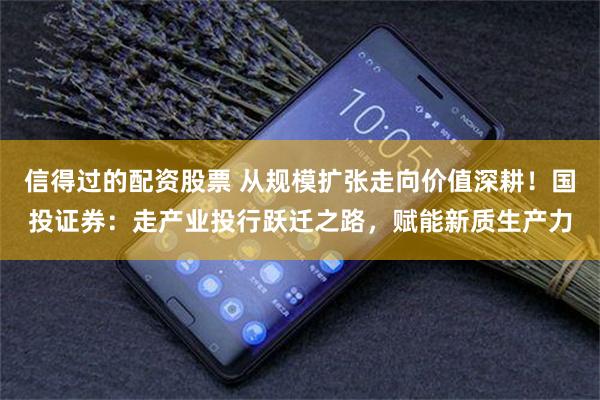 信得过的配资股票 从规模扩张走向价值深耕！国投证券：走产业投行跃迁之路，赋能新质生产力