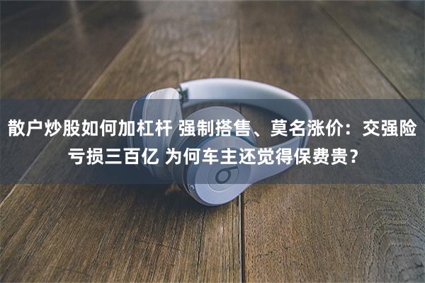 散户炒股如何加杠杆 强制搭售、莫名涨价:交强险亏损三百亿 为何车主还觉得保费贵?