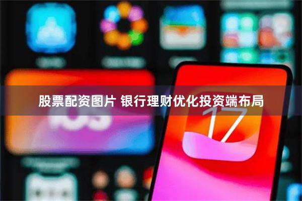 股票配资图片 银行理财优化投资端布局