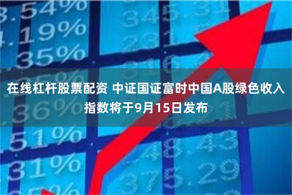 在线杠杆股票配资 中证国证富时中国A股绿色收入指数将于9月15日发布