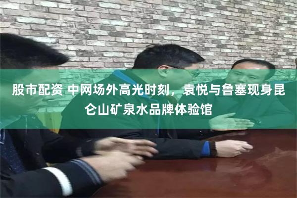 股市配资 中网场外高光时刻，袁悦与鲁塞现身昆仑山矿泉水品牌体验馆