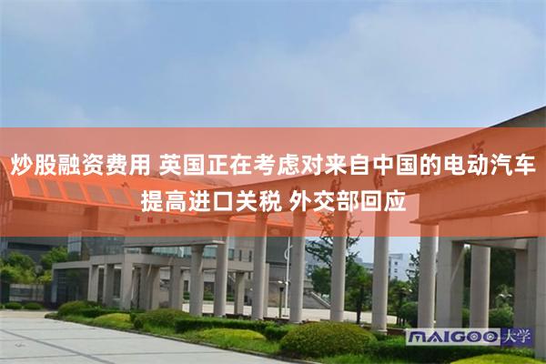 炒股融资费用 英国正在考虑对来自中国的电动汽车提高进口关税 外交部回应