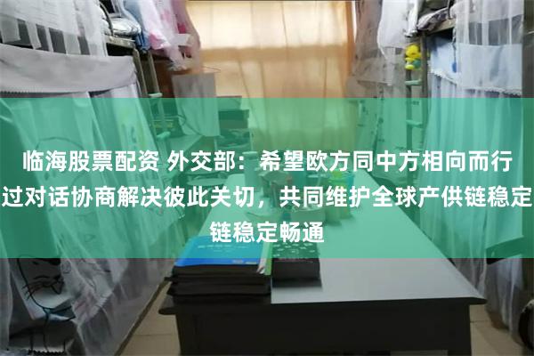 临海股票配资 外交部：希望欧方同中方相向而行，通过对话协商解决彼此关切，共同维护全球产供链稳定畅通