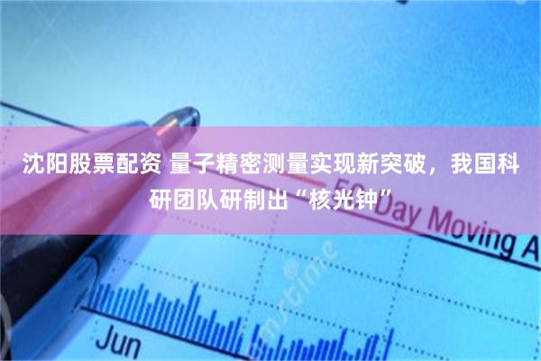 沈阳股票配资 量子精密测量实现新突破，我国科研团队研制出“核光钟”