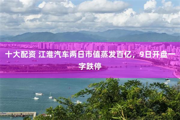 十大配资 江淮汽车两日市值蒸发百亿，9日开盘一字跌停