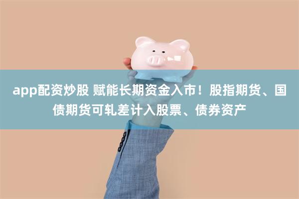 app配资炒股 赋能长期资金入市！股指期货、国债期货可轧差计入股票、债券资产