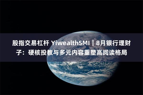 股指交易杠杆 YiwealthSMI｜8月银行理财子：硬核投教与多元内容重塑高阅读格局
