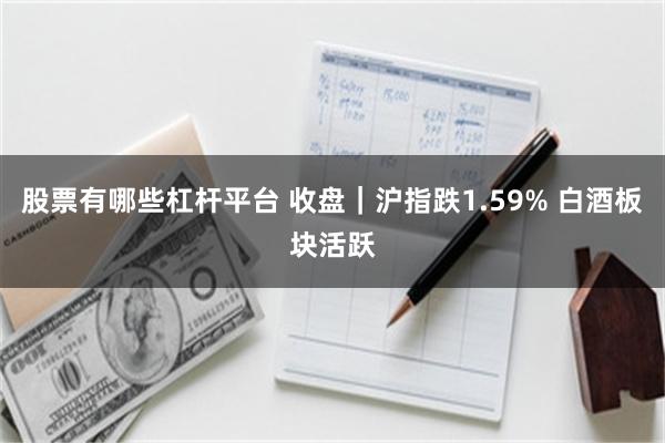 股票有哪些杠杆平台 收盘｜沪指跌1.59% 白酒板块活跃