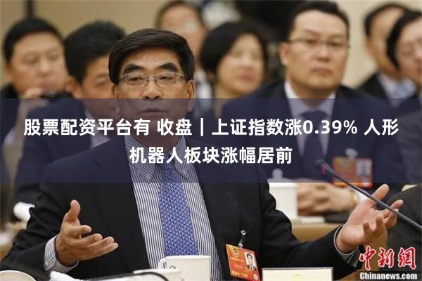 股票配资平台有 收盘｜上证指数涨0.39% 人形机器人板块涨幅居前