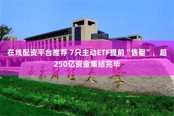 在线配资平台推荐 7只主动ETF提前“售罄”，超250亿资金集结完毕