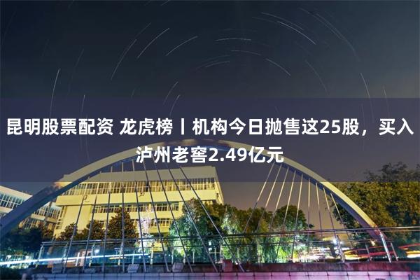 昆明股票配资 龙虎榜丨机构今日抛售这25股，买入泸州老窖2.49亿元